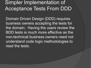 Simpler Implementation of
Acceptance Tests From DDD
Domain Driven Design (DDD) requires
business owners accepting the tests for
the domain. Having the users review the
BDD tests is much more effective as the
non-technical business owners need not
understand code logic methodologies to
read the tests.
 