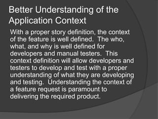 Better Understanding of the
Application Context
With a proper story definition, the context
of the feature is well defined. The who,
what, and why is well defined for
developers and manual testers. This
context definition will allow developers and
testers to develop and test with a proper
understanding of what they are developing
and testing. Understanding the context of
a feature request is paramount to
delivering the required product.
 