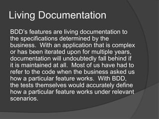 Living Documentation
BDD’s features are living documentation to
the specifications determined by the
business. With an application that is complex
or has been iterated upon for multiple years,
documentation will undoubtedly fall behind if
it is maintained at all. Most of us have had to
refer to the code when the business asked us
how a particular feature works. With BDD,
the tests themselves would accurately define
how a particular feature works under relevant
scenarios.
 