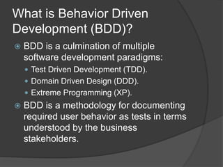 What is Behavior Driven
Development (BDD)?
 BDD is a culmination of multiple
software development paradigms:
 Test Driven Development (TDD).
 Domain Driven Design (DDD).
 Extreme Programming (XP).
 BDD is a methodology for documenting
required user behavior as tests in terms
understood by the business
stakeholders.
 
