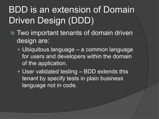 BDD is an extension of Domain
Driven Design (DDD)
 Two important tenants of domain driven
design are:
 Ubiquitous language – a common language
for users and developers within the domain
of the application.
 User validated testing – BDD extends this
tenant by specify tests in plain business
language not in code.
 