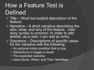 How a Feature Test is
Defined
 Title – Short but explicit description of the
feature
 Narrative – A short narrative describing the
who, what, and why of the feature. User
story syntax is common: In order to add
entries, as a user, I can add an entry.
 Scenarios – Descriptions of specific cases
for the narrative with the following:
 An optional initial condition that is true.
 Interactions to trigger a result
 The expected outcome
 Uses Given, When, and Then identifiers
 