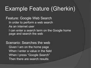 Example Feature (Gherkin)
Feature: Google Web Search
In order to perform a web search
As an internet user
I can enter a search term on the Google home
page and search the web
Scenario: Searches the web
Given I am on the home page
When I enter a value in the field
When I press “Google Search”
Then there are search results
 