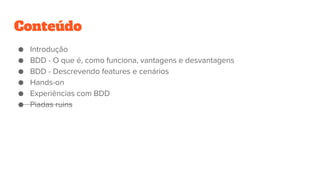 Conteúdo
● Introdução
● BDD - O que é, como funciona, vantagens e desvantagens
● BDD - Descrevendo features e cenários
● Hands-on
● Experiências com BDD
● Piadas ruins
 