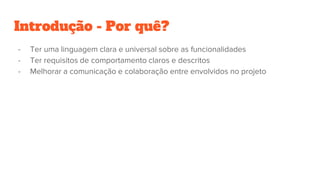 Introdução - Por quê?
- Ter uma linguagem clara e universal sobre as funcionalidades
- Ter requisitos de comportamento claros e descritos
- Melhorar a comunicação e colaboração entre envolvidos no projeto
 
