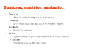 - Features
- Funcionalidades/requisitos do software
- Cenários
- Diferentes situações possíveis na mesma feature
- Contexto
- Dados de entrada
- Ações
- Ações efetuadas por usuário humanos e não humanos
- Resultados
- Verificação de saídas esperadas
Features, cenários, contexto...
 