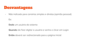Desvantagens
- Não indicado para cenários simples e diretos (opinião pessoal)
Ex:
Dado um usuário do sistema
Quando ele fizer digitar o usuário e senha e clicar em Login
Então deverá ser redirecionado para a página inicial
 