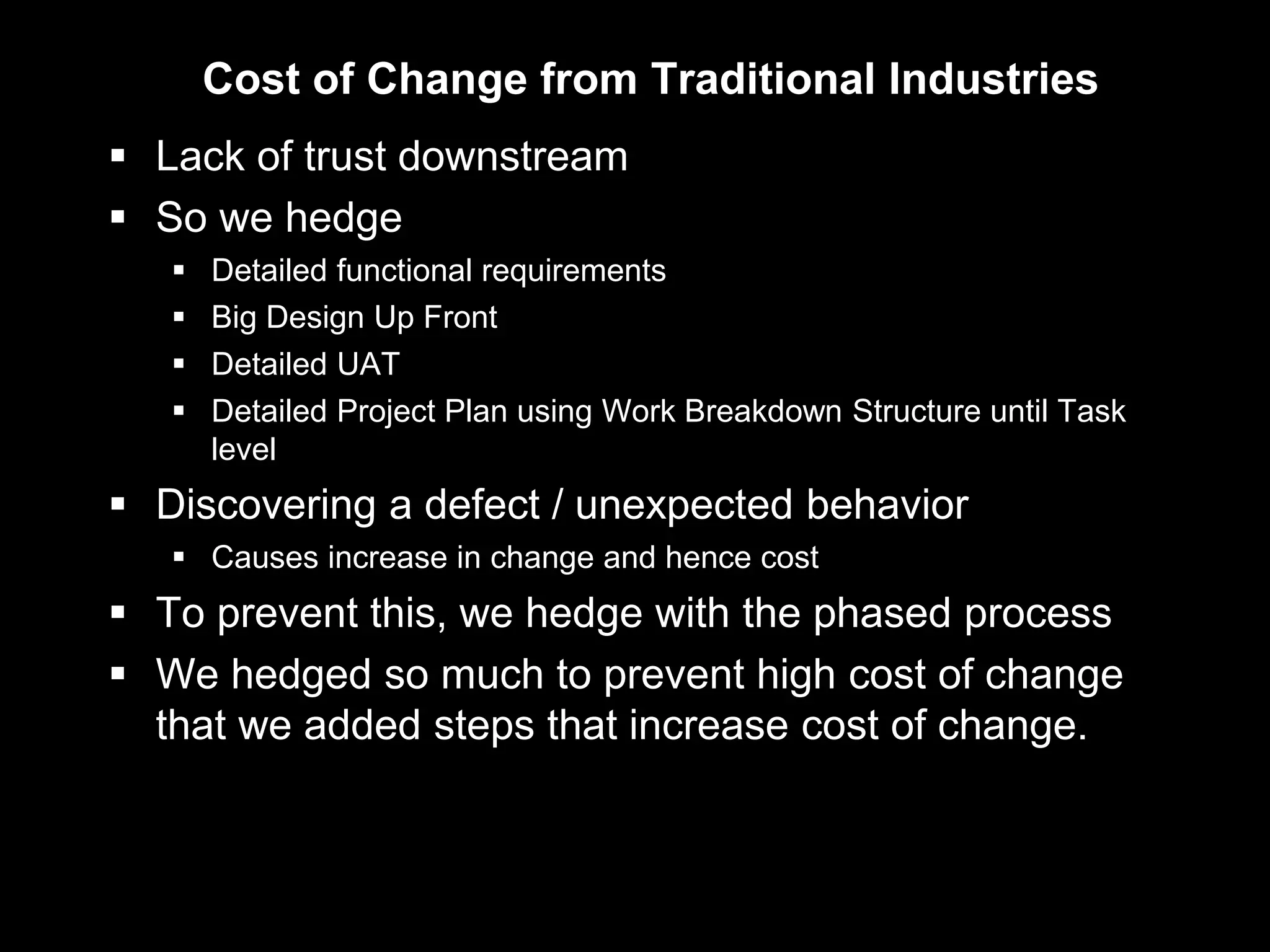 Cost of Change from Traditional Industries
 Lack of trust downstream
 So we hedge
      Detailed functional requirements
      Big Design Up Front
      Detailed UAT
      Detailed Project Plan using Work Breakdown Structure until Task
       level
 Discovering a defect / unexpected behavior
    Causes increase in change and hence cost
 To prevent this, we hedge with the phased process
 We hedged so much to prevent high cost of change
  that we added steps that increase cost of change.
 