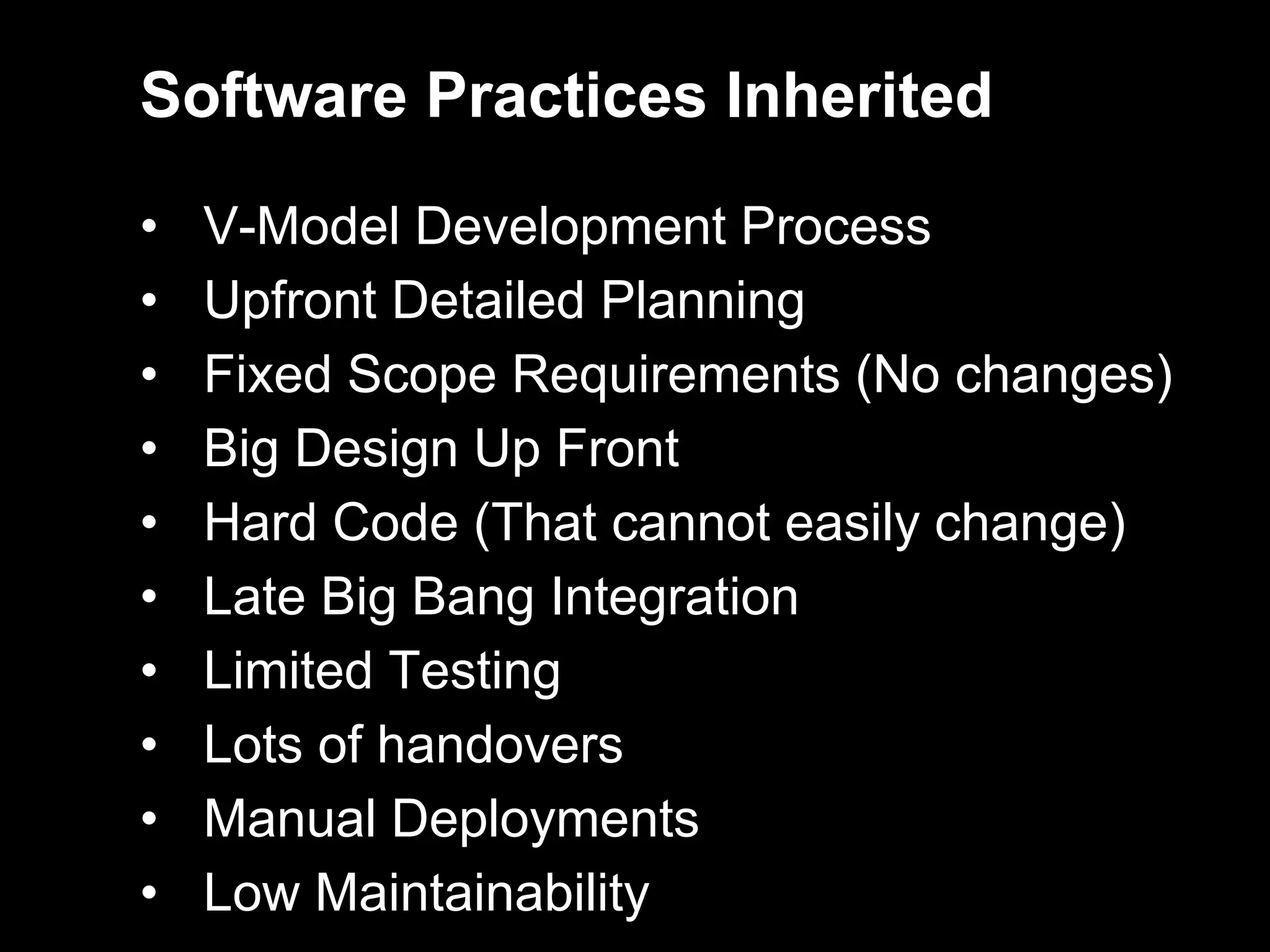 Software Practices Inherited

•   V-Model Development Process
•   Upfront Detailed Planning
•   Fixed Scope Requirements (No changes)
•   Big Design Up Front
•   Hard Code (That cannot easily change)
•   Late Big Bang Integration
•   Limited Testing
•   Lots of handovers
•   Manual Deployments
•   Low Maintainability
 