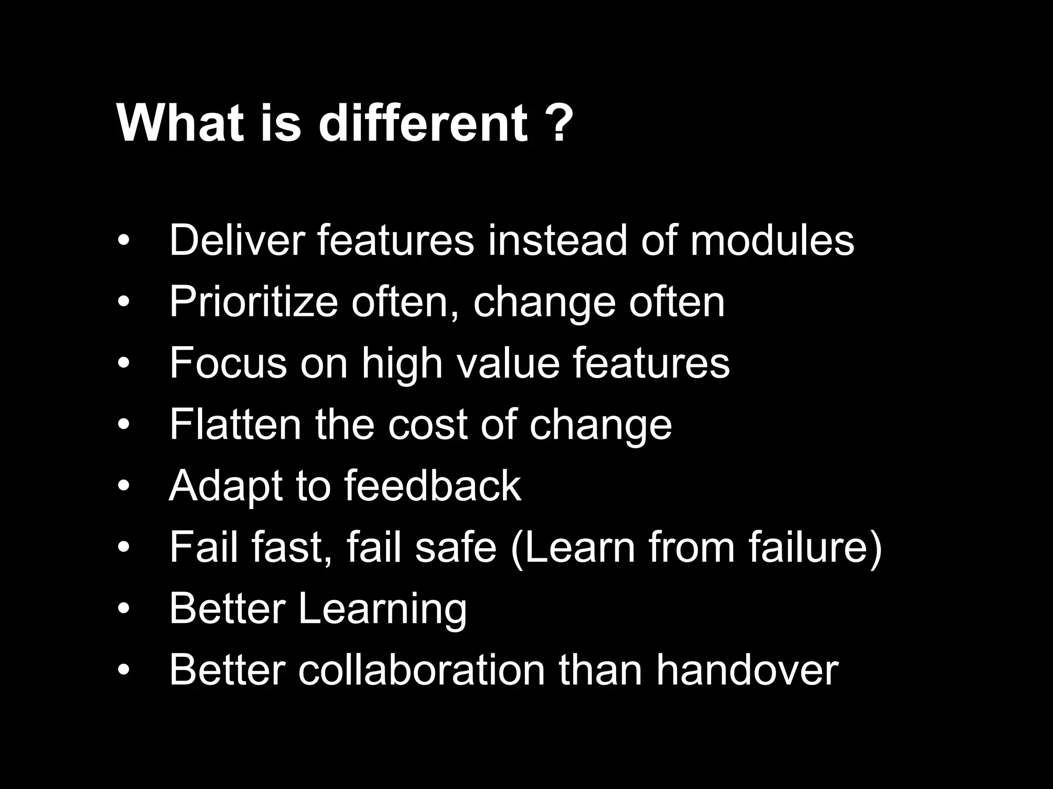 What is different ?

•   Deliver features instead of modules
•   Prioritize often, change often
•   Focus on high value features
•   Flatten the cost of change
•   Adapt to feedback
•   Fail fast, fail safe (Learn from failure)
•   Better Learning
•   Better collaboration than handover
 