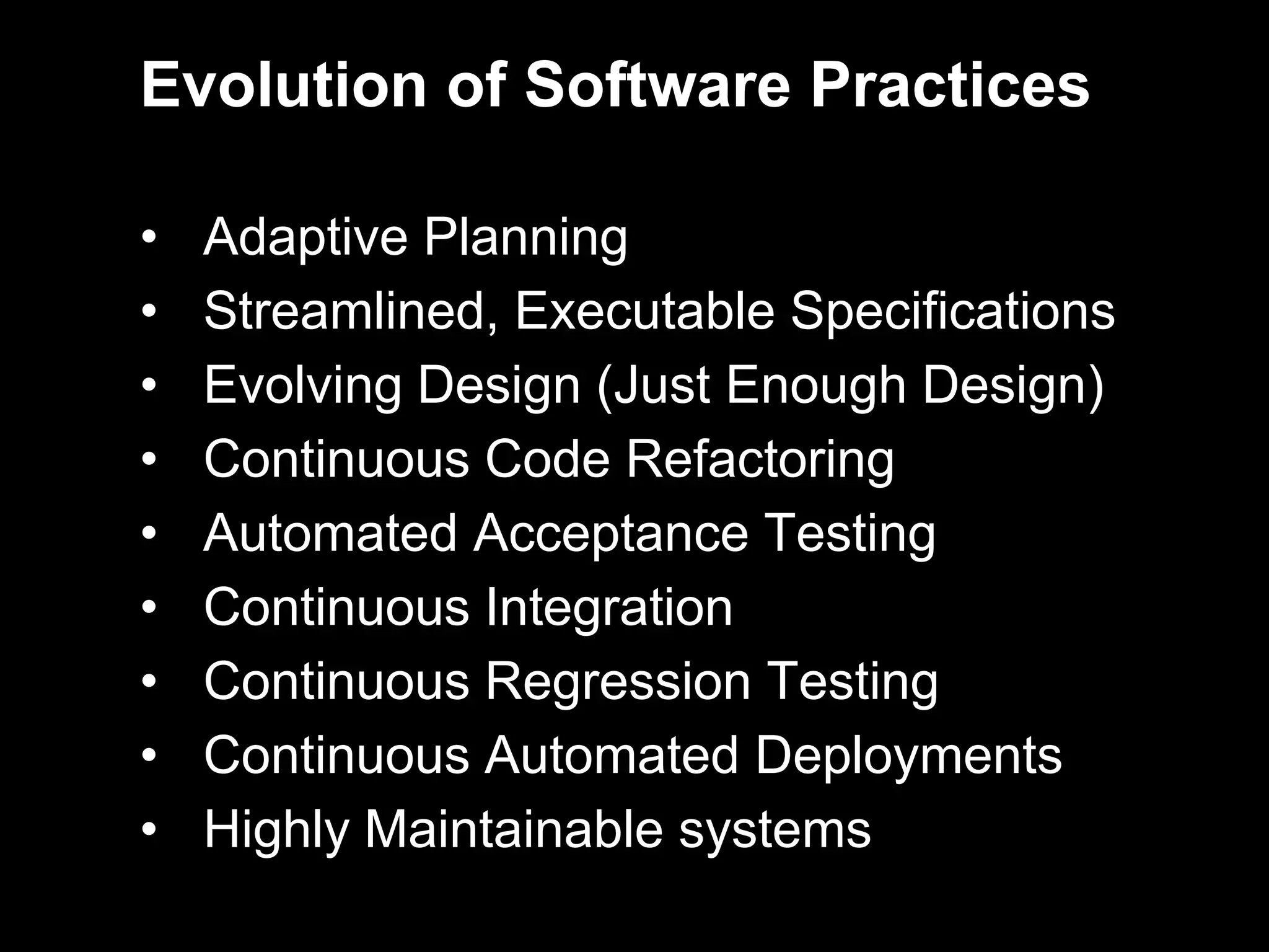 Evolution of Software Practices

•   Adaptive Planning
•   Streamlined, Executable Specifications
•   Evolving Design (Just Enough Design)
•   Continuous Code Refactoring
•   Automated Acceptance Testing
•   Continuous Integration
•   Continuous Regression Testing
•   Continuous Automated Deployments
•   Highly Maintainable systems
 