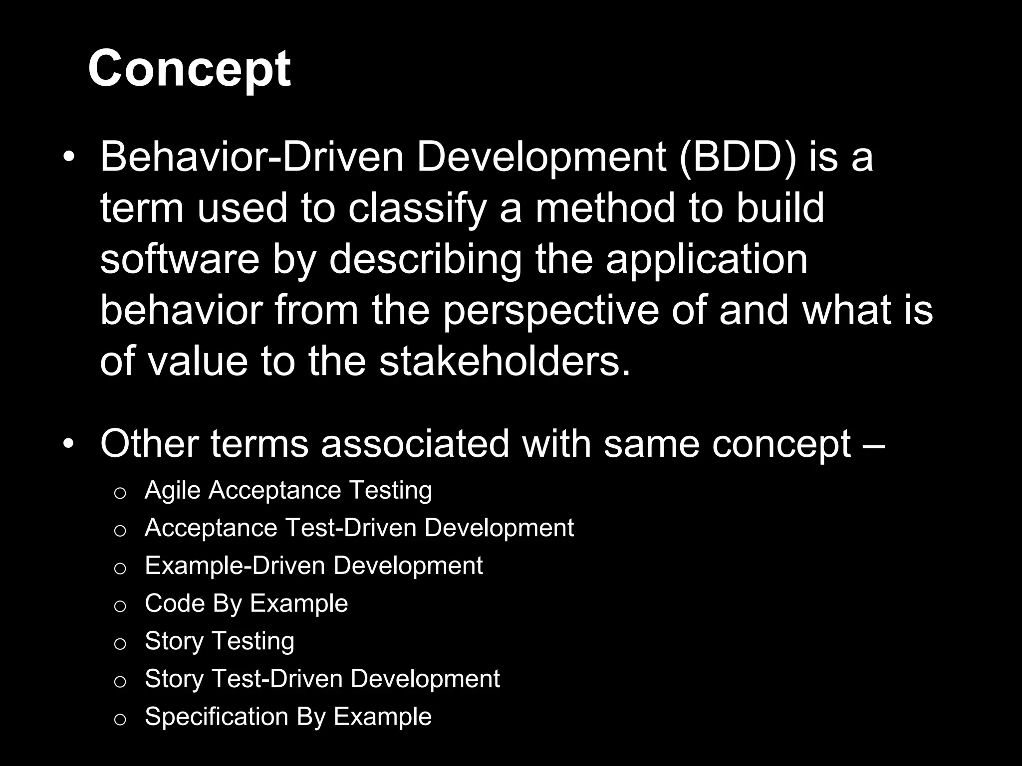 Concept
• Behavior-Driven Development (BDD) is a
  term used to classify a method to build
  software by describing the application
  behavior from the perspective of and what is
  of value to the stakeholders.
• Other terms associated with same concept –
  o   Agile Acceptance Testing
  o   Acceptance Test-Driven Development
  o   Example-Driven Development
  o   Code By Example
  o   Story Testing
  o   Story Test-Driven Development
  o   Specification By Example
 