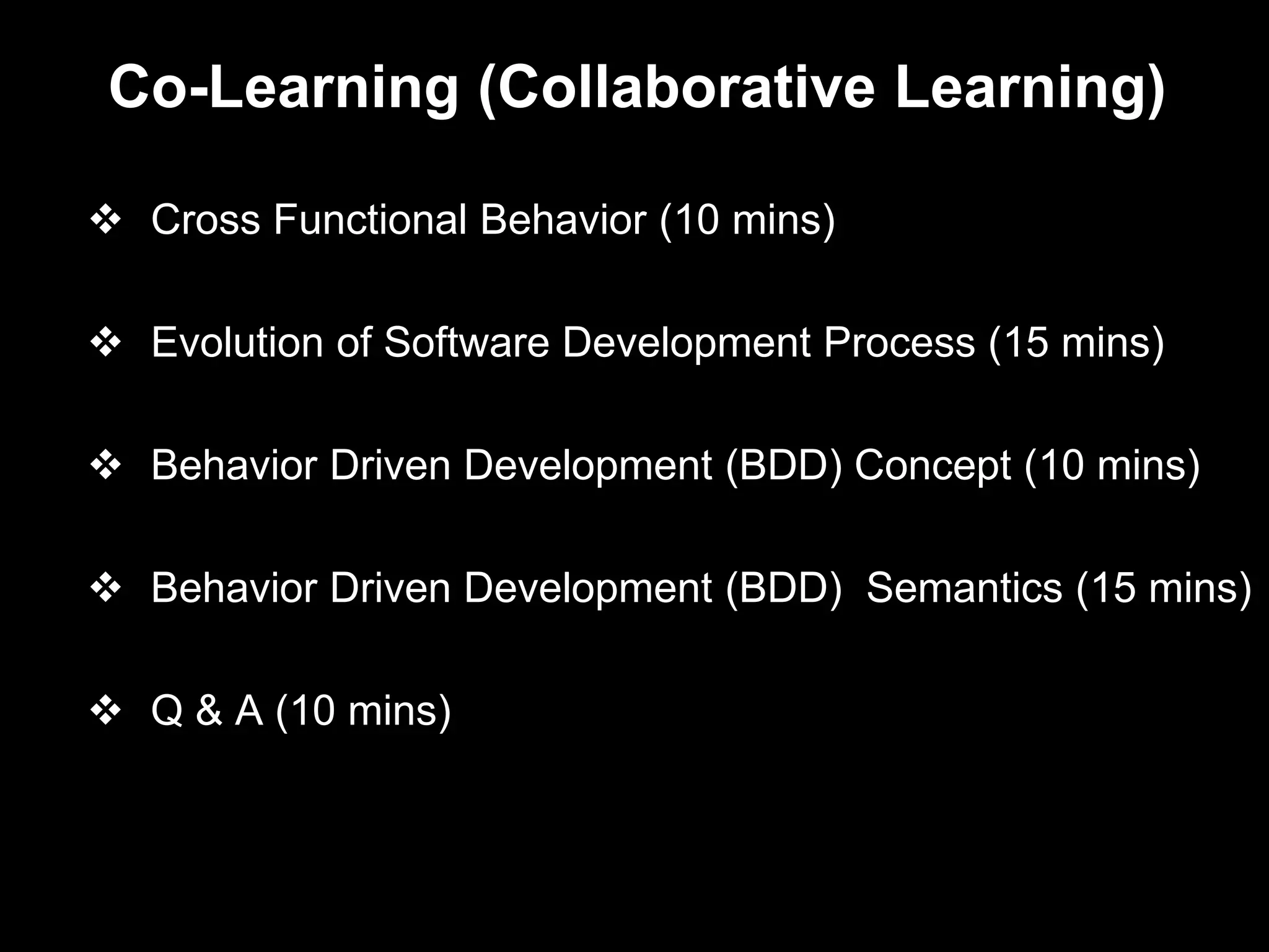 Co-Learning (Collaborative Learning)

 Cross Functional Behavior (10 mins)

 Evolution of Software Development Process (15 mins)

 Behavior Driven Development (BDD) Concept (10 mins)

 Behavior Driven Development (BDD) Semantics (15 mins)

 Q & A (10 mins)
 