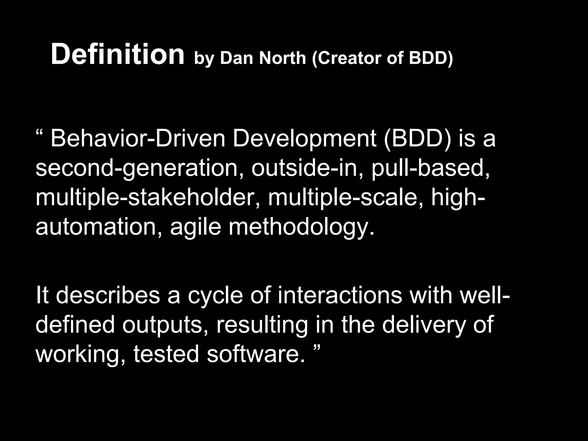 Definition by Dan North (Creator of BDD)

“ Behavior-Driven Development (BDD) is a
second-generation, outside-in, pull-based,
multiple-stakeholder, multiple-scale, high-
automation, agile methodology.

It describes a cycle of interactions with well-
defined outputs, resulting in the delivery of
working, tested software. ”
 