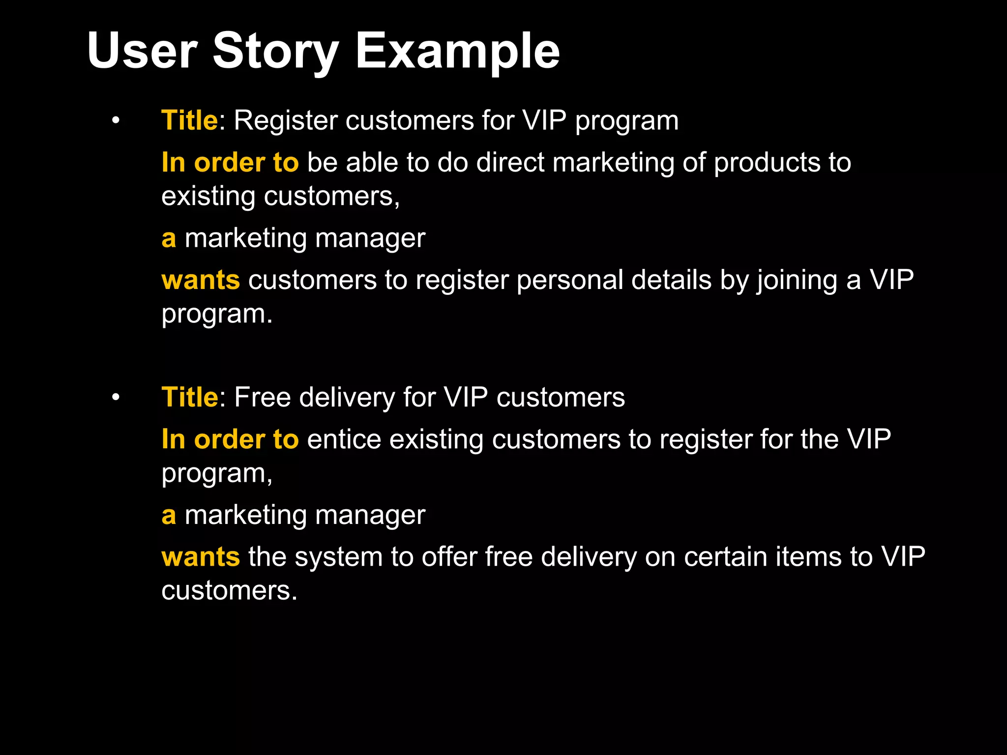 User Story Example
•   Title: Register customers for VIP program
    In order to be able to do direct marketing of products to
    existing customers,
    a marketing manager
    wants customers to register personal details by joining a VIP
    program.

•   Title: Free delivery for VIP customers
    In order to entice existing customers to register for the VIP
    program,
    a marketing manager
    wants the system to offer free delivery on certain items to VIP
    customers.
 