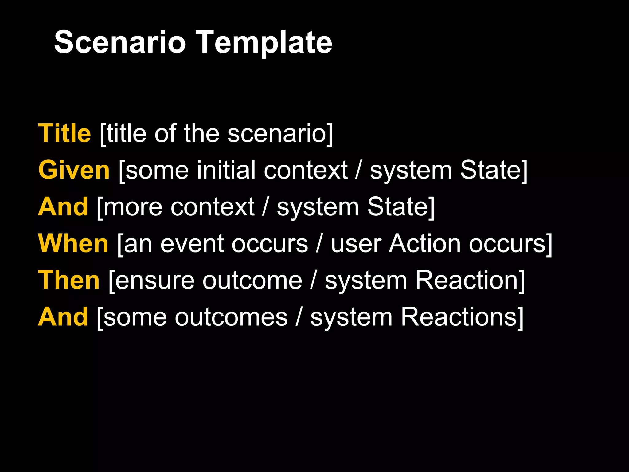 Scenario Template

Title [title of the scenario]
Given [some initial context / system State]
And [more context / system State]
When [an event occurs / user Action occurs]
Then [ensure outcome / system Reaction]
And [some outcomes / system Reactions]
 