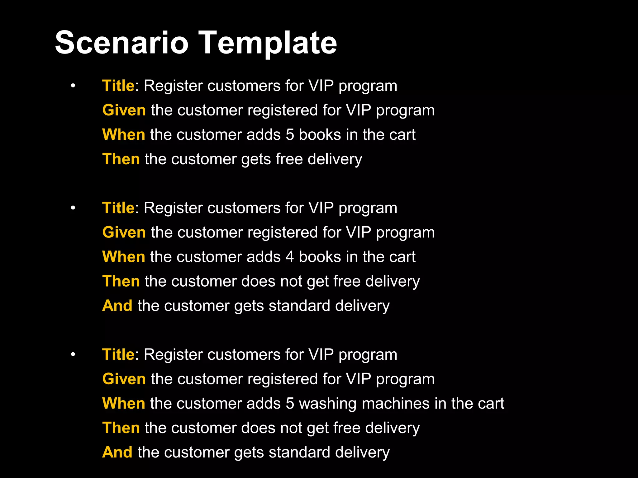 Scenario Template
•   Title: Register customers for VIP program
    Given the customer registered for VIP program
    When the customer adds 5 books in the cart
    Then the customer gets free delivery


•   Title: Register customers for VIP program
    Given the customer registered for VIP program
    When the customer adds 4 books in the cart
    Then the customer does not get free delivery
    And the customer gets standard delivery


•   Title: Register customers for VIP program
    Given the customer registered for VIP program
    When the customer adds 5 washing machines in the cart
    Then the customer does not get free delivery
    And the customer gets standard delivery
 