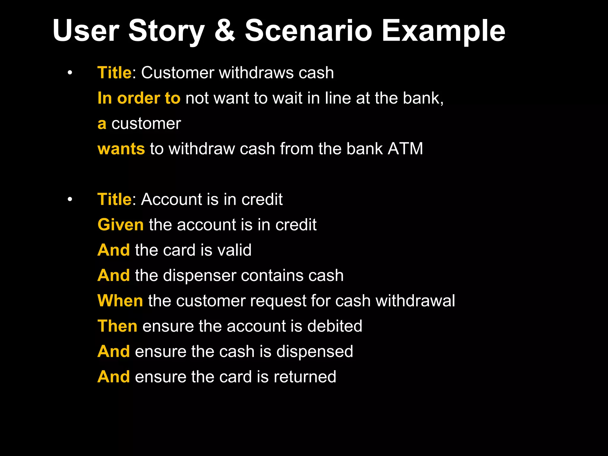 User Story & Scenario Example
•   Title: Customer withdraws cash
    In order to not want to wait in line at the bank,
    a customer
    wants to withdraw cash from the bank ATM

•   Title: Account is in credit
    Given the account is in credit
    And the card is valid
    And the dispenser contains cash
    When the customer request for cash withdrawal
    Then ensure the account is debited
    And ensure the cash is dispensed
    And ensure the card is returned
 
