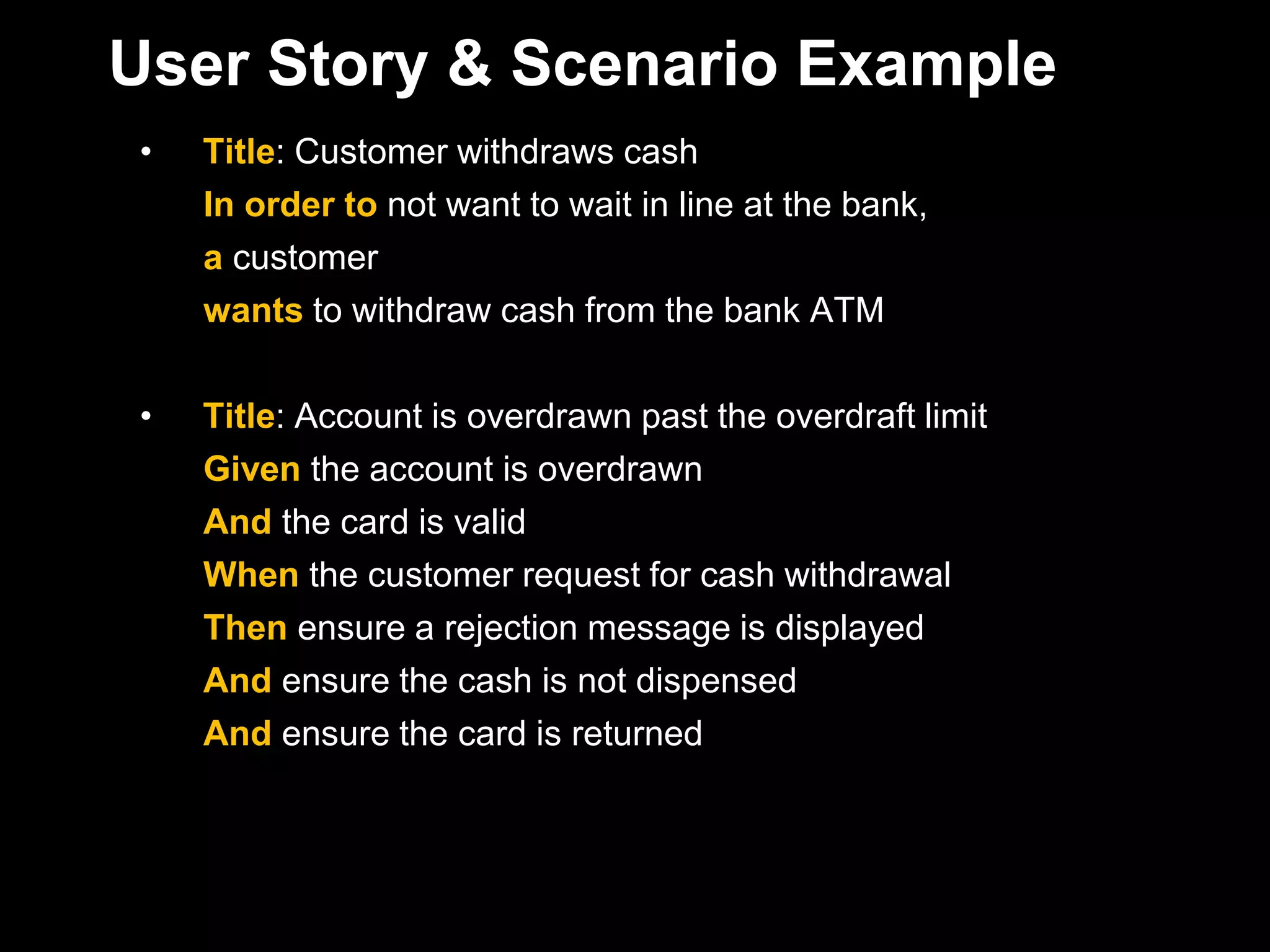 User Story & Scenario Example
•   Title: Customer withdraws cash
    In order to not want to wait in line at the bank,
    a customer
    wants to withdraw cash from the bank ATM

•   Title: Account is overdrawn past the overdraft limit
    Given the account is overdrawn
    And the card is valid
    When the customer request for cash withdrawal
    Then ensure a rejection message is displayed
    And ensure the cash is not dispensed
    And ensure the card is returned
 
