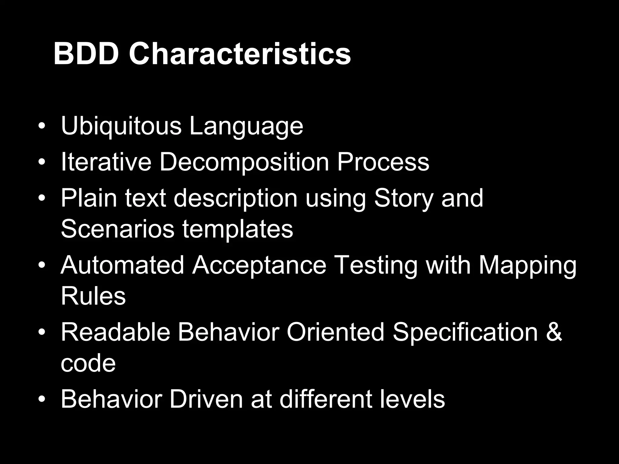 BDD Characteristics

• Ubiquitous Language
• Iterative Decomposition Process
• Plain text description using Story and
  Scenarios templates
• Automated Acceptance Testing with Mapping
  Rules
• Readable Behavior Oriented Specification &
  code
• Behavior Driven at different levels
 