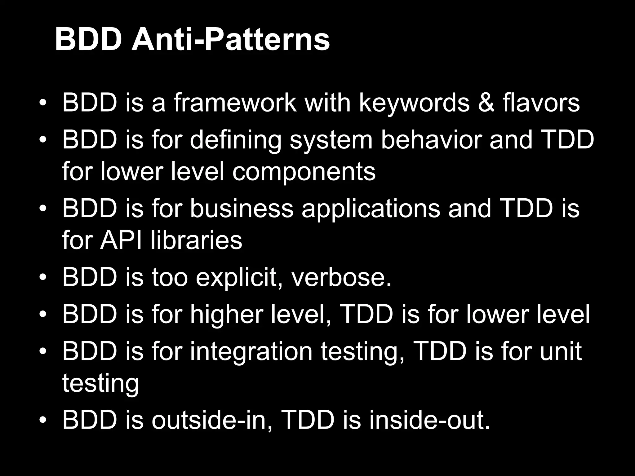BDD Anti-Patterns
• BDD is a framework with keywords & flavors
• BDD is for defining system behavior and TDD
  for lower level components
• BDD is for business applications and TDD is
  for API libraries
• BDD is too explicit, verbose.
• BDD is for higher level, TDD is for lower level
• BDD is for integration testing, TDD is for unit
  testing
• BDD is outside-in, TDD is inside-out.
 