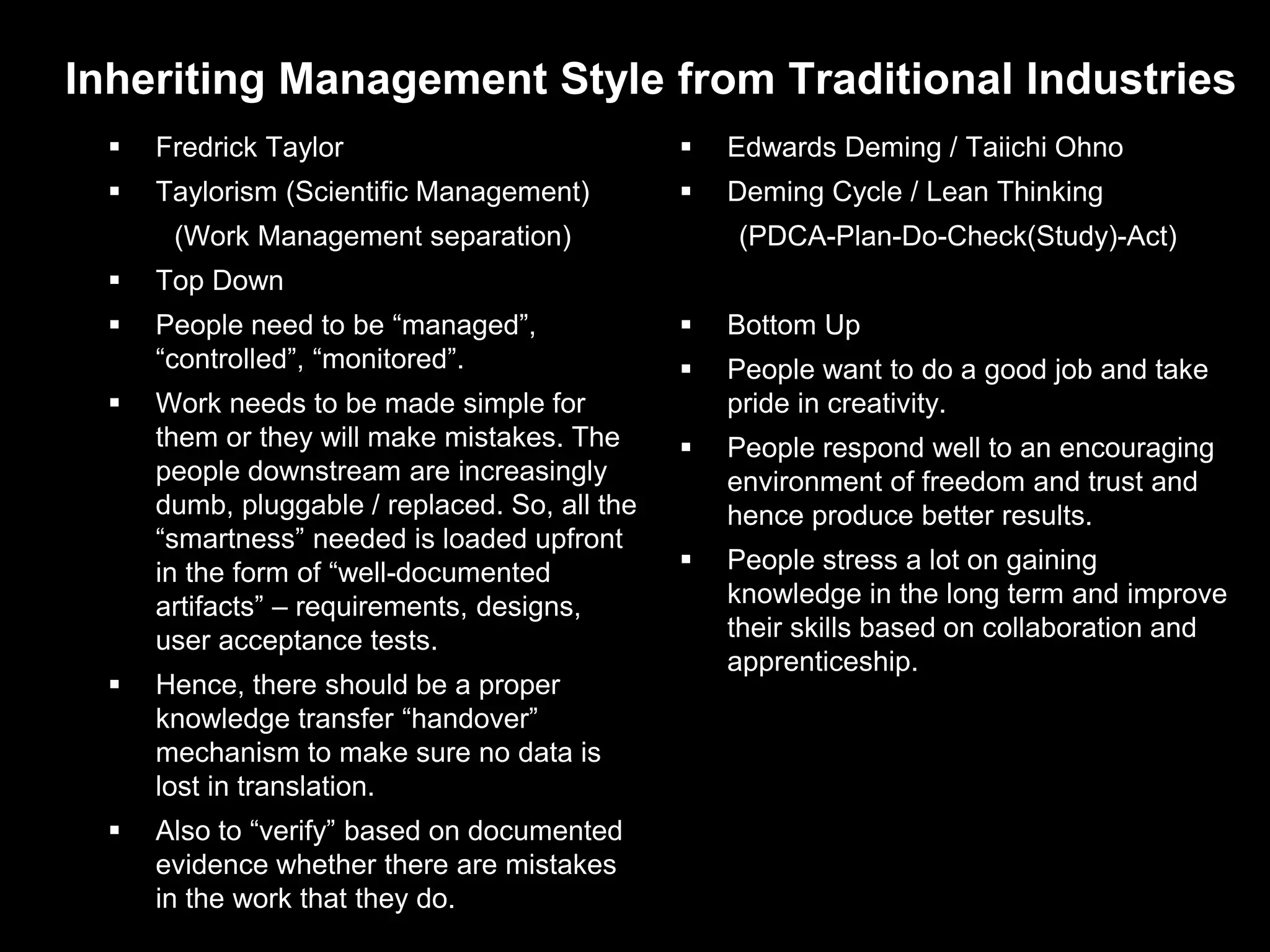 Inheriting Management Style from Traditional Industries
     Fredrick Taylor                              Edwards Deming / Taiichi Ohno
     Taylorism (Scientific Management)            Deming Cycle / Lean Thinking
       (Work Management separation)                 (PDCA-Plan-Do-Check(Study)-Act)
     Top Down
     People need to be “managed”,                 Bottom Up
      “controlled”, “monitored”.                   People want to do a good job and take
     Work needs to be made simple for              pride in creativity.
      them or they will make mistakes. The         People respond well to an encouraging
      people downstream are increasingly            environment of freedom and trust and
      dumb, pluggable / replaced. So, all the       hence produce better results.
      “smartness” needed is loaded upfront
      in the form of “well-documented              People stress a lot on gaining
      artifacts” – requirements, designs,           knowledge in the long term and improve
      user acceptance tests.                        their skills based on collaboration and
                                                    apprenticeship.
     Hence, there should be a proper
      knowledge transfer “handover”
      mechanism to make sure no data is
      lost in translation.
     Also to “verify” based on documented
      evidence whether there are mistakes
      in the work that they do.
 