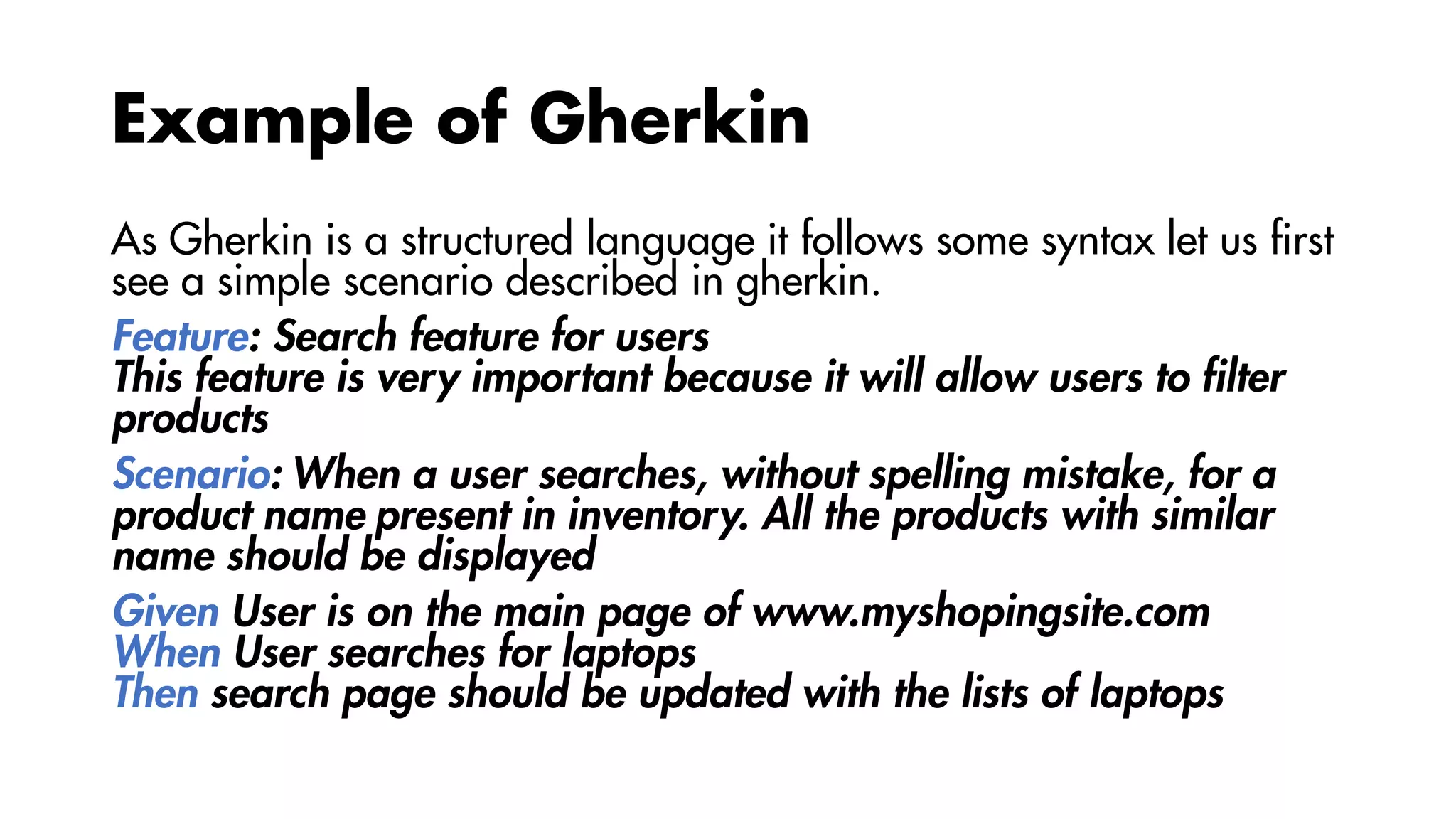 Example of Gherkin
As Gherkin is a structured language it follows some syntax let us first
see a simple scenario described in gherkin.
Feature: Search feature for users
This feature is very important because it will allow users to filter
products
Scenario: When a user searches, without spelling mistake, for a
product name present in inventory. All the products with similar
name should be displayed
Given User is on the main page of www.myshopingsite.com
When User searches for laptops
Then search page should be updated with the lists of laptops
 