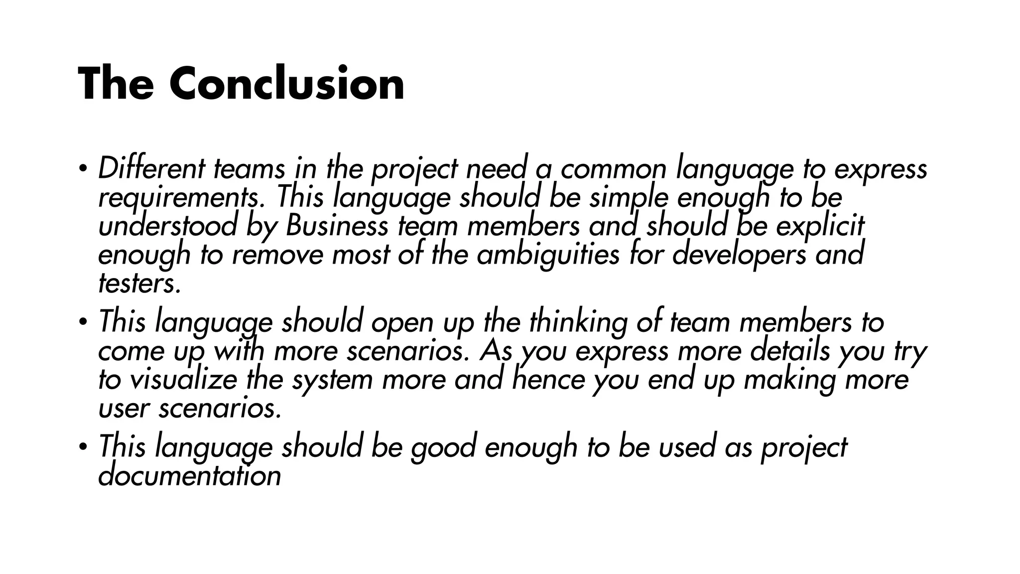 The Conclusion
• Different teams in the project need a common language to express
requirements. This language should be simple enough to be
understood by Business team members and should be explicit
enough to remove most of the ambiguities for developers and
testers.
• This language should open up the thinking of team members to
come up with more scenarios. As you express more details you try
to visualize the system more and hence you end up making more
user scenarios.
• This language should be good enough to be used as project
documentation
 