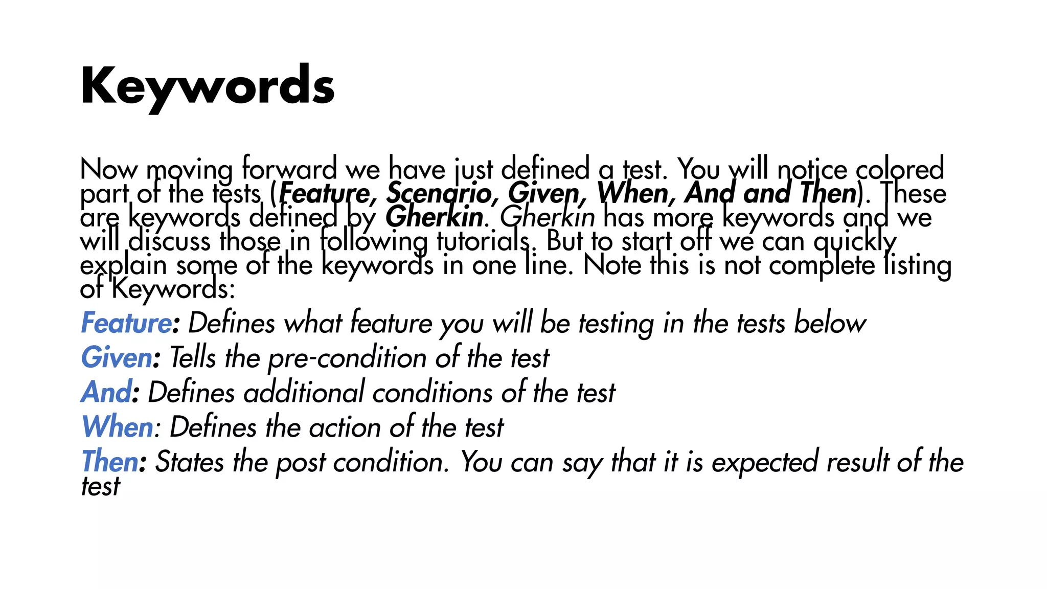 Keywords
Now moving forward we have just defined a test. You will notice colored
part of the tests (Feature, Scenario, Given, When, And and Then). These
are keywords defined by Gherkin. Gherkin has more keywords and we
will discuss those in following tutorials. But to start off we can quickly
explain some of the keywords in one line. Note this is not complete listing
of Keywords:
Feature: Defines what feature you will be testing in the tests below
Given: Tells the pre-condition of the test
And: Defines additional conditions of the test
When: Defines the action of the test
Then: States the post condition. You can say that it is expected result of the
test
 