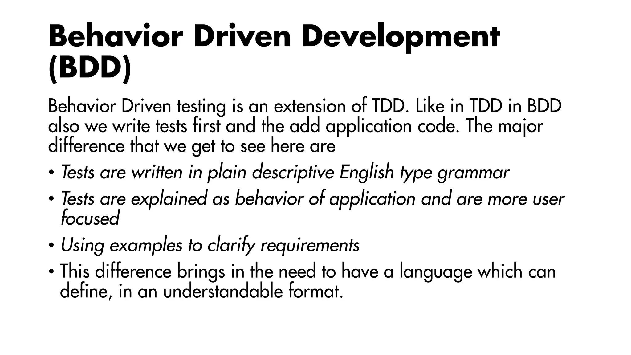 Behavior Driven Development
(BDD)
Behavior Driven testing is an extension of TDD. Like in TDD in BDD
also we write tests first and the add application code. The major
difference that we get to see here are
• Tests are written in plain descriptive English type grammar
• Tests are explained as behavior of application and are more user
focused
• Using examples to clarify requirements
• This difference brings in the need to have a language which can
define, in an understandable format.
 