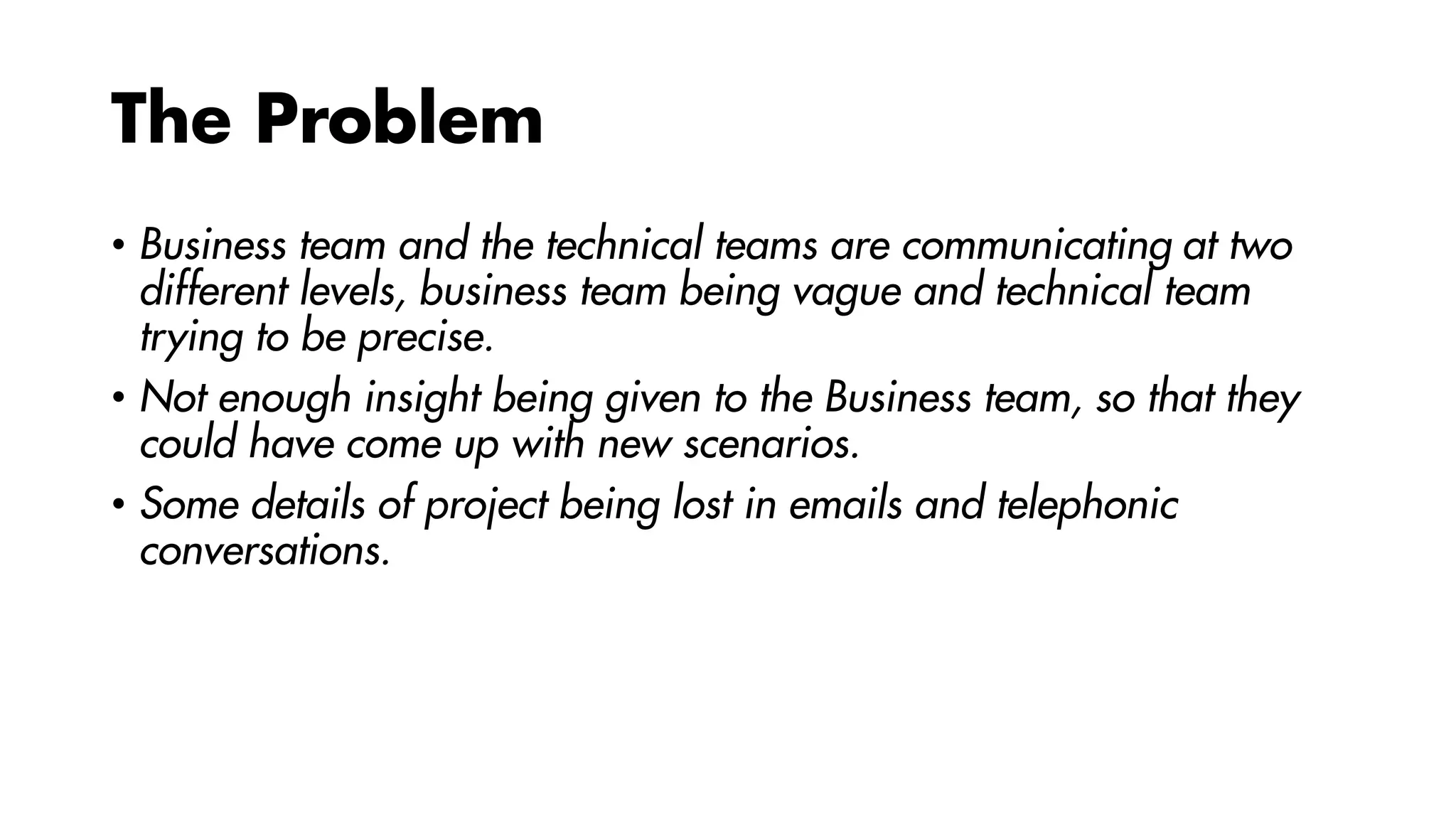 The Problem
• Business team and the technical teams are communicating at two
different levels, business team being vague and technical team
trying to be precise.
• Not enough insight being given to the Business team, so that they
could have come up with new scenarios.
• Some details of project being lost in emails and telephonic
conversations.
 