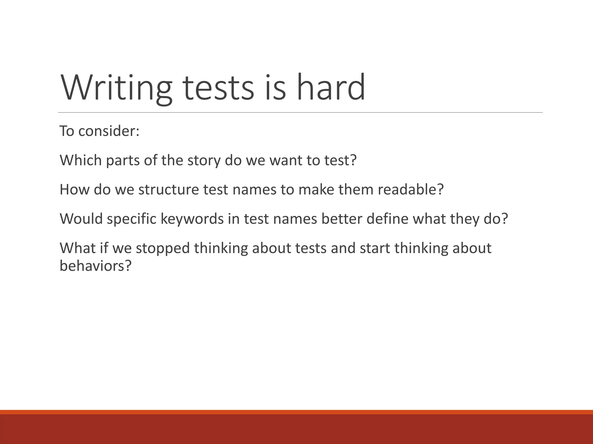 Writing tests is hard
To consider:
Which parts of the story do we want to test?
How do we structure test names to make them readable?
Would specific keywords in test names better define what they do?
What if we stopped thinking about tests and start thinking about
behaviors?
 