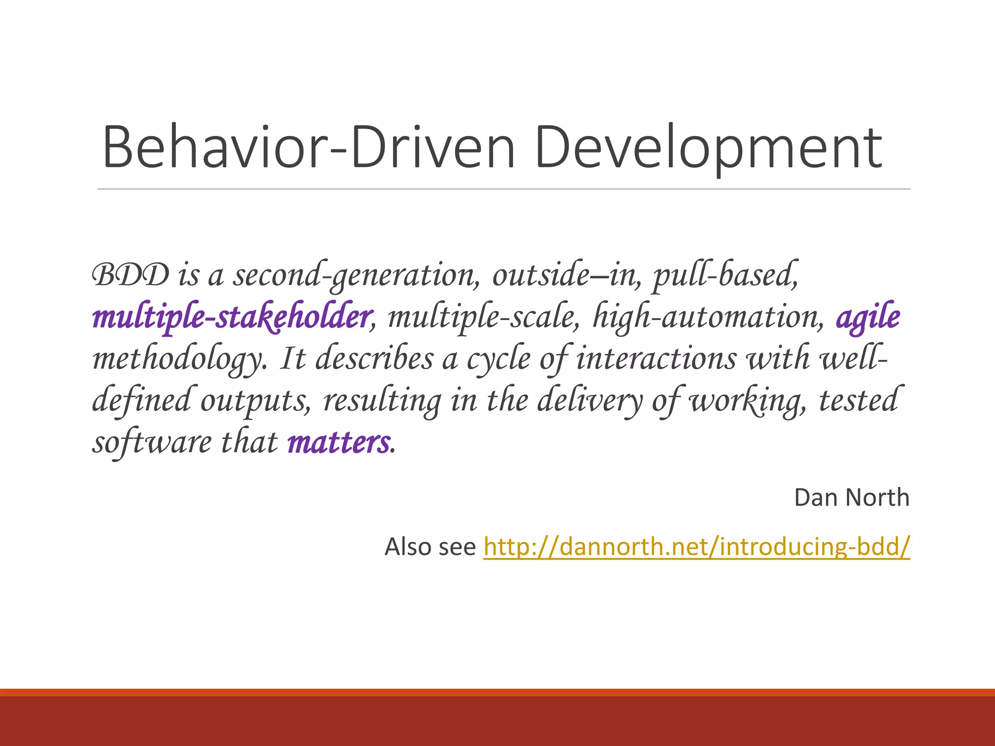 Behavior-Driven Development
BDD is a second-generation, outside–in, pull-based,
multiple-stakeholder, multiple-scale, high-automation, agile
methodology. It describes a cycle of interactions with well-
defined outputs, resulting in the delivery of working, tested
software that matters.
Dan North
Also see http://dannorth.net/introducing-bdd/
 