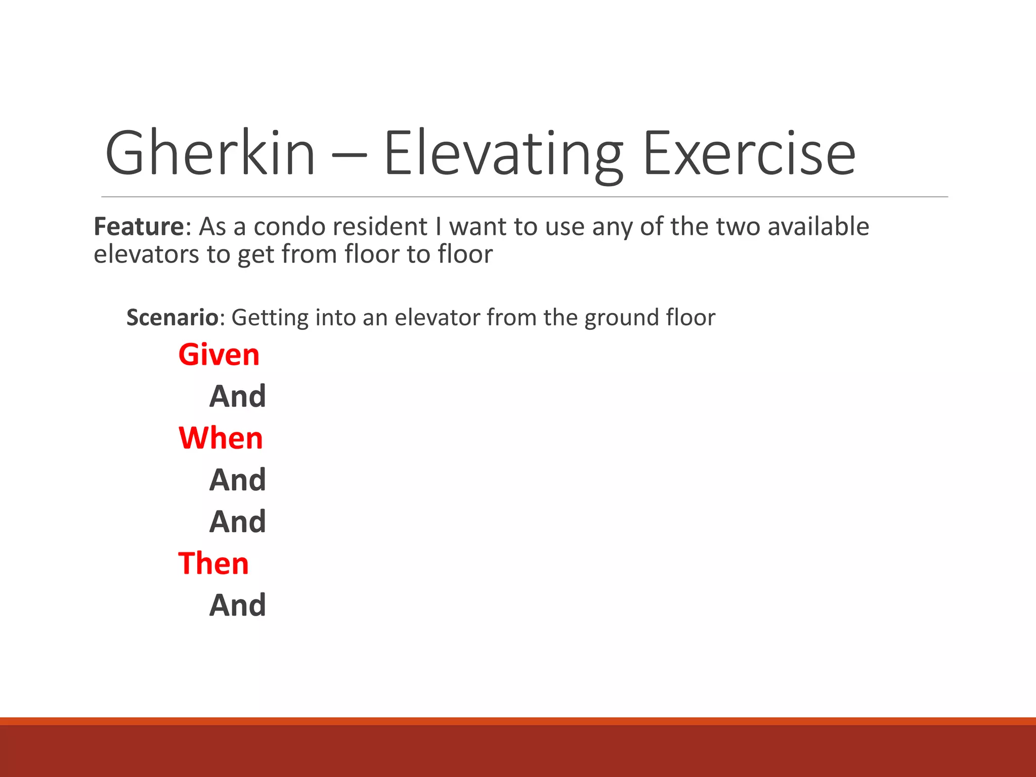 Gherkin – Elevating Exercise
Feature: As a condo resident I want to use any of the two available
elevators to get from floor to floor
Scenario: Getting into an elevator from the ground floor
Given
And
When
And
And
Then
And
 