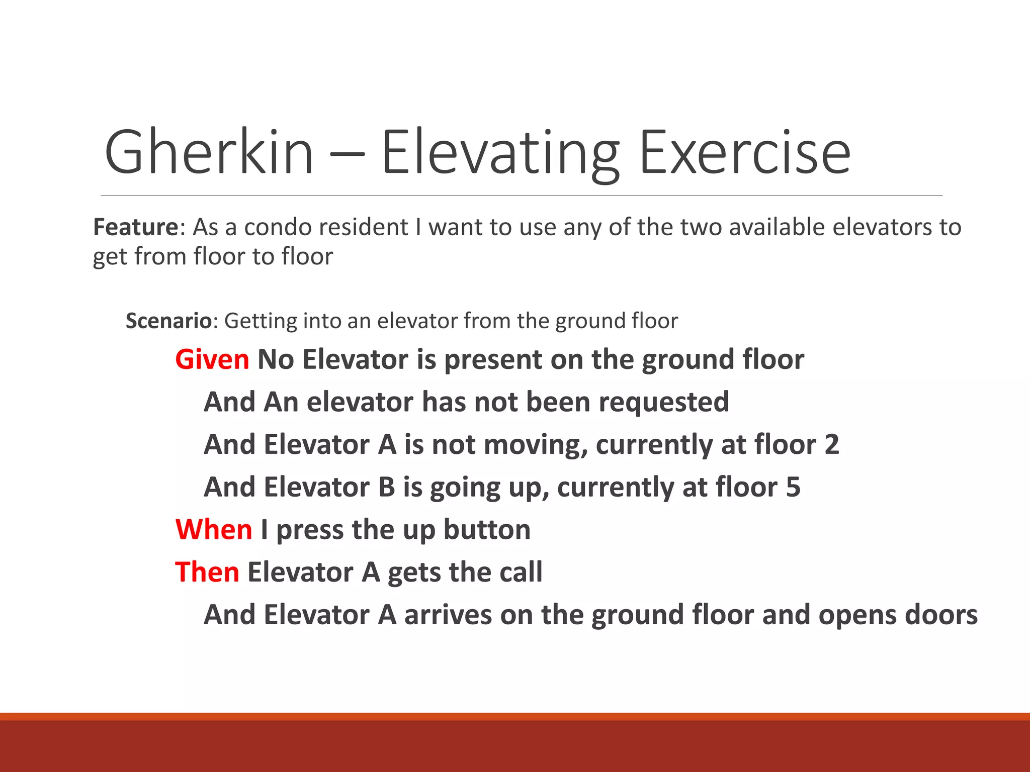 Gherkin – Elevating Exercise
Feature: As a condo resident I want to use any of the two available elevators to
get from floor to floor
Scenario: Getting into an elevator from the ground floor
Given No Elevator is present on the ground floor
And An elevator has not been requested
And Elevator A is not moving, currently at floor 2
And Elevator B is going up, currently at floor 5
When I press the up button
Then Elevator A gets the call
And Elevator A arrives on the ground floor and opens doors
 