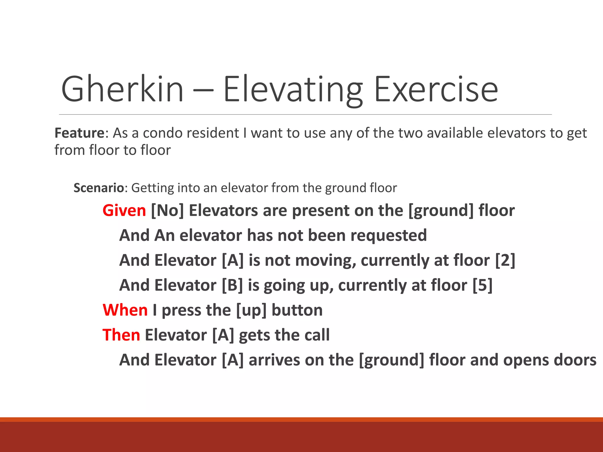Gherkin – Elevating Exercise
Feature: As a condo resident I want to use any of the two available elevators to get
from floor to floor
Scenario: Getting into an elevator from the ground floor
Given [No] Elevators are present on the [ground] floor
And An elevator has not been requested
And Elevator [A] is not moving, currently at floor [2]
And Elevator [B] is going up, currently at floor [5]
When I press the [up] button
Then Elevator [A] gets the call
And Elevator [A] arrives on the [ground] floor and opens doors
 