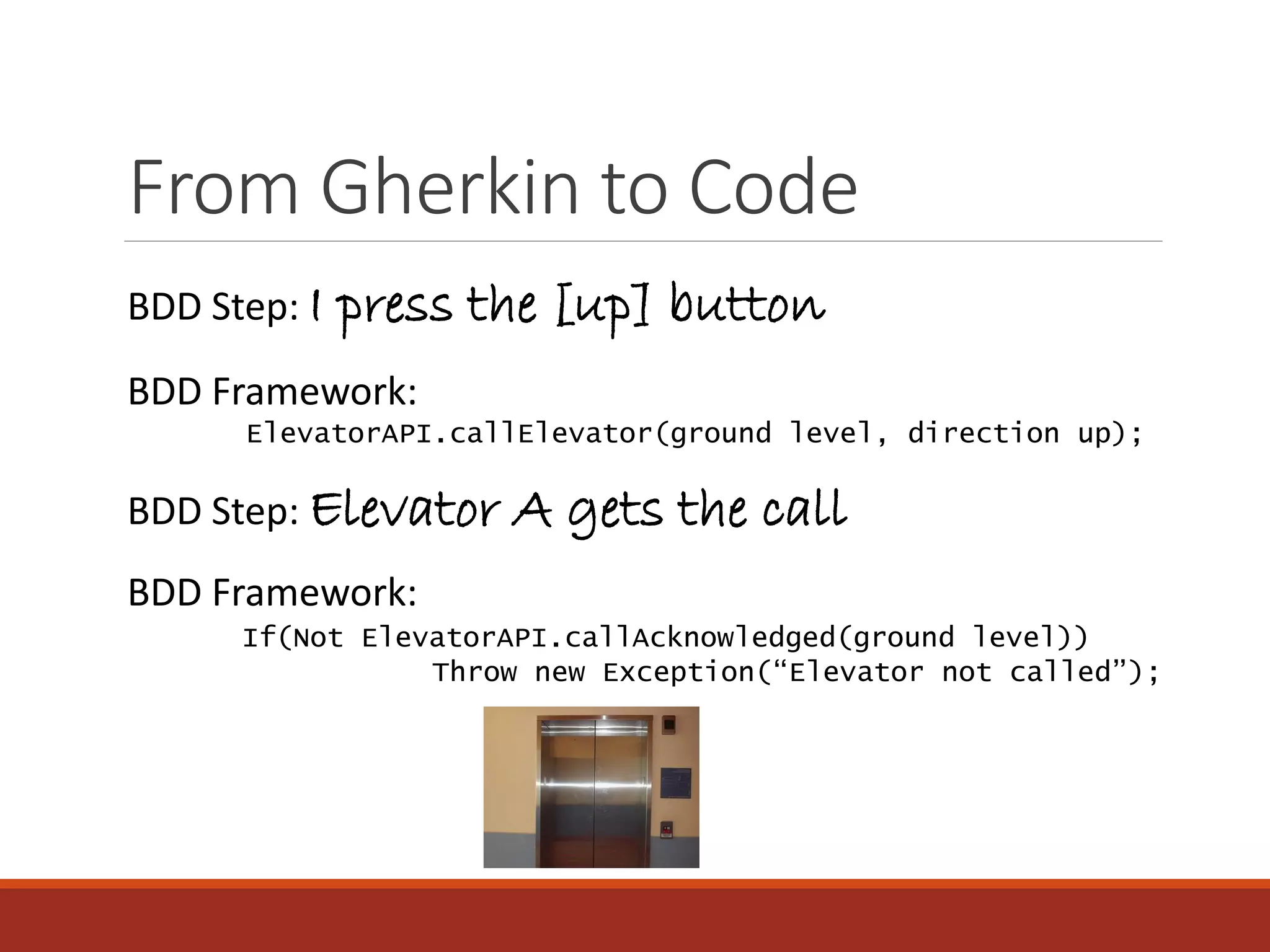 From Gherkin to Code
BDD Step: Elevator A gets the call
BDD Framework:
ElevatorAPI.callElevator(ground level, direction up);
BDD Framework:
If(Not ElevatorAPI.callAcknowledged(ground level))
Throw new Exception(“Elevator not called”);
BDD Step: I press the [up] button
 