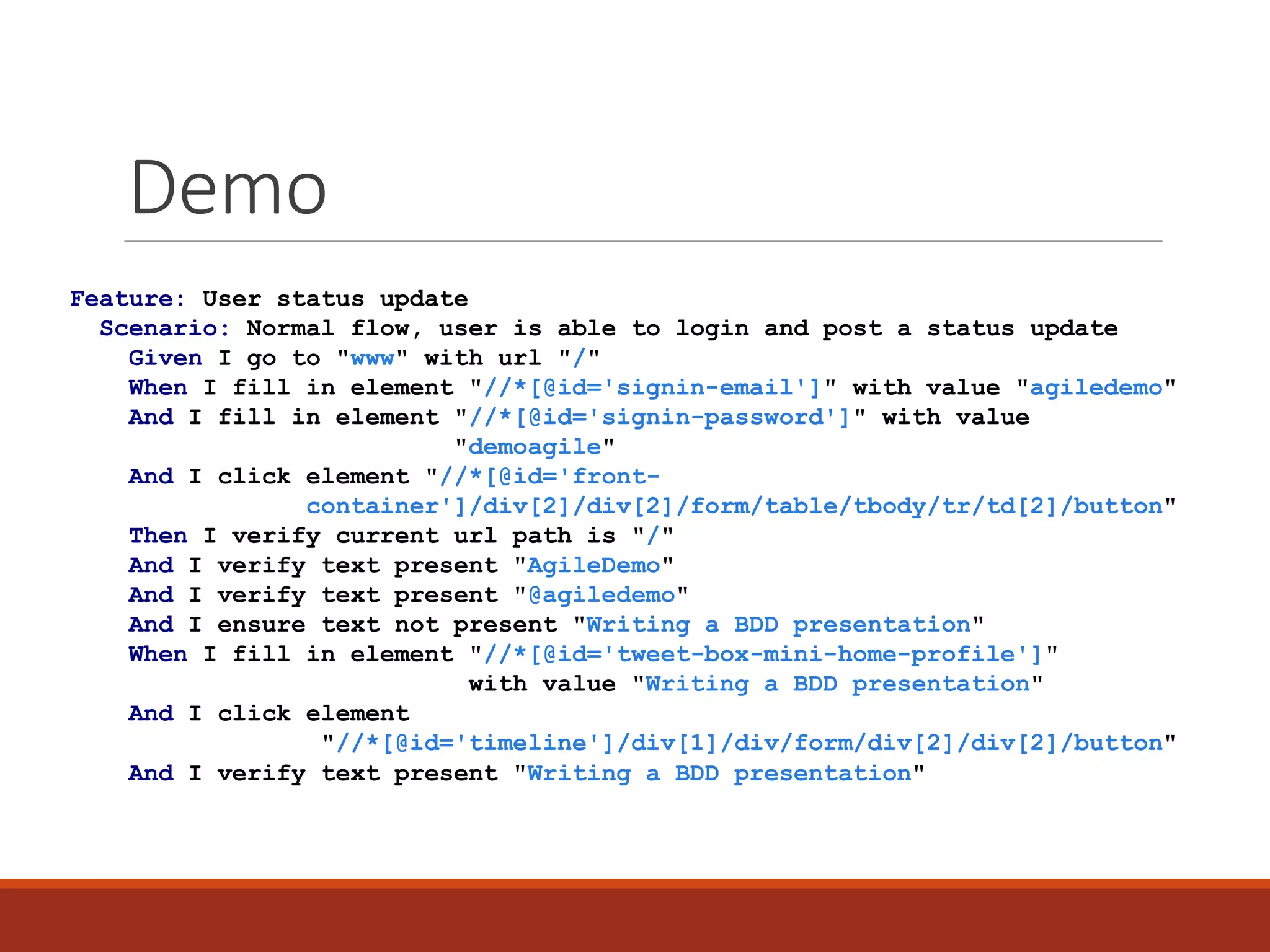 Demo
Feature: User status update
Scenario: Normal flow, user is able to login and post a status update
Given I go to "www" with url "/"
And I fill in element "//*[@id='signin-email']" with value "agiledemo"
And I fill in element "//*[@id='signin-password']" with value
"demoagile"
And I click element "//*[@id='front-
container']/div[2]/div[2]/form/table/tbody/tr/td[2]/button"
And I verify current url path is "/"
And I verify text present "AgileDemo"
And I verify text present "@agiledemo"
And I ensure text not present "Writing a BDD presentation"
When I fill in element "//*[@id='tweet-box-mini-home-profile']"
with value "Writing a BDD presentation"
And I click element
"//*[@id='timeline']/div[1]/div/form/div[2]/div[2]/button"
Then I verify text present "Writing a BDD presentation"
 