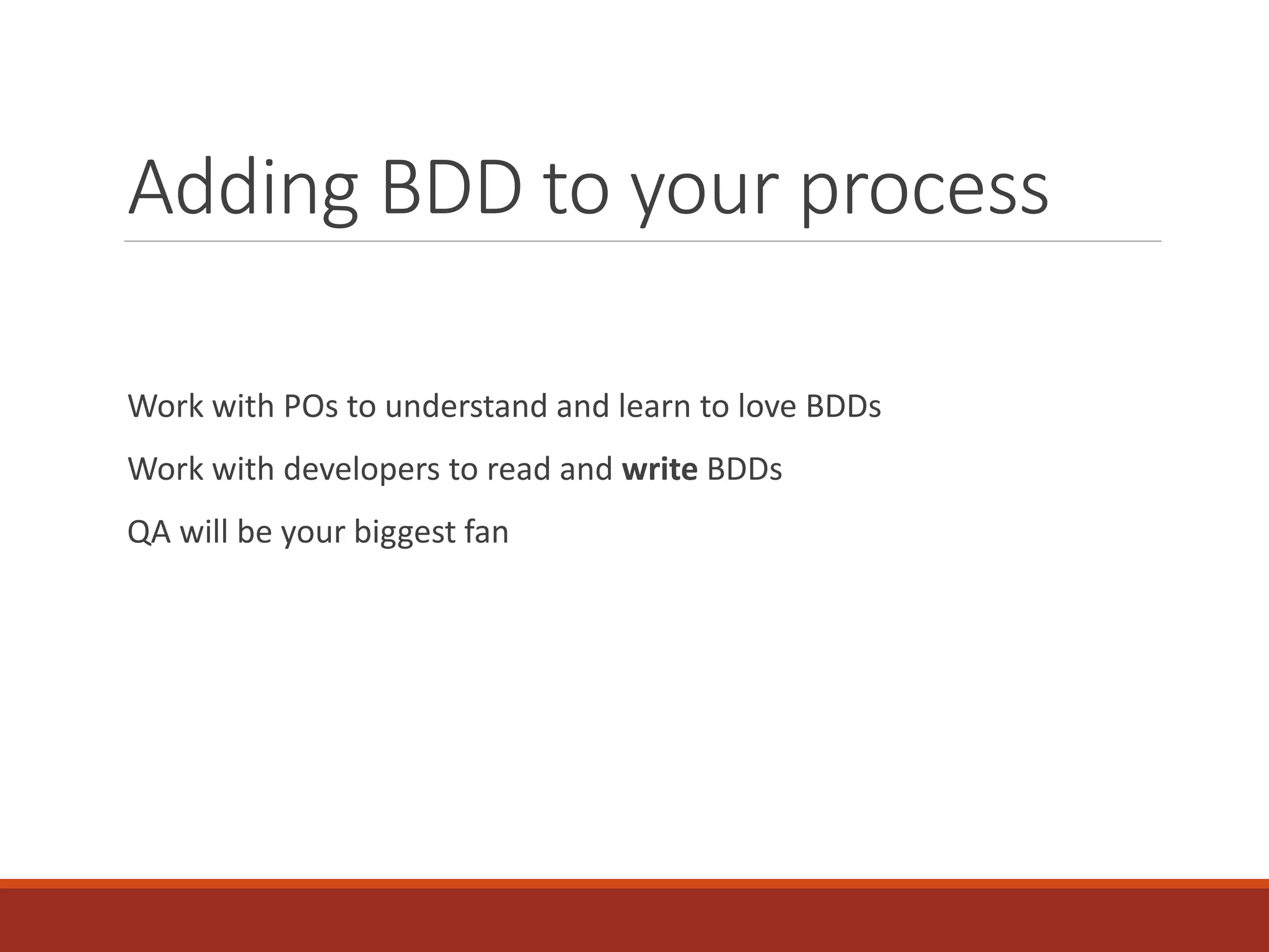 Adding BDD to your process
Work with POs to understand and learn to love BDDs
Work with developers to read and write BDDs
QA will be your biggest fan
 