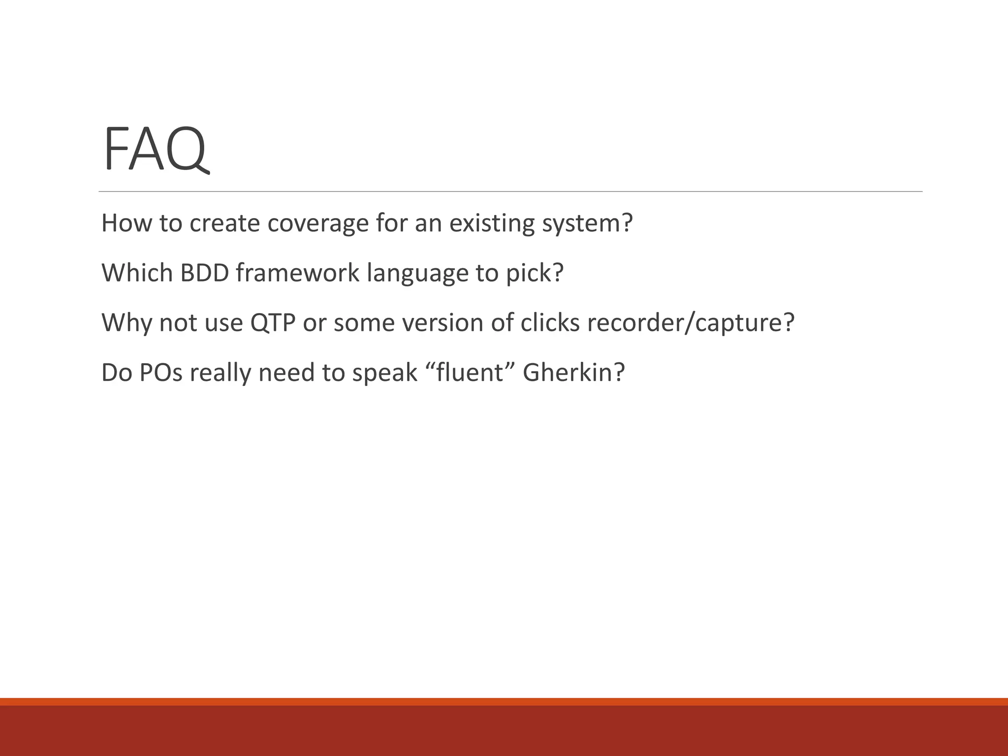 FAQ
How to create coverage for an existing system?
Which BDD framework language to pick?
Why not use QTP or some version of clicks recorder/capture?
Do POs really need to speak “fluent” Gherkin?
 