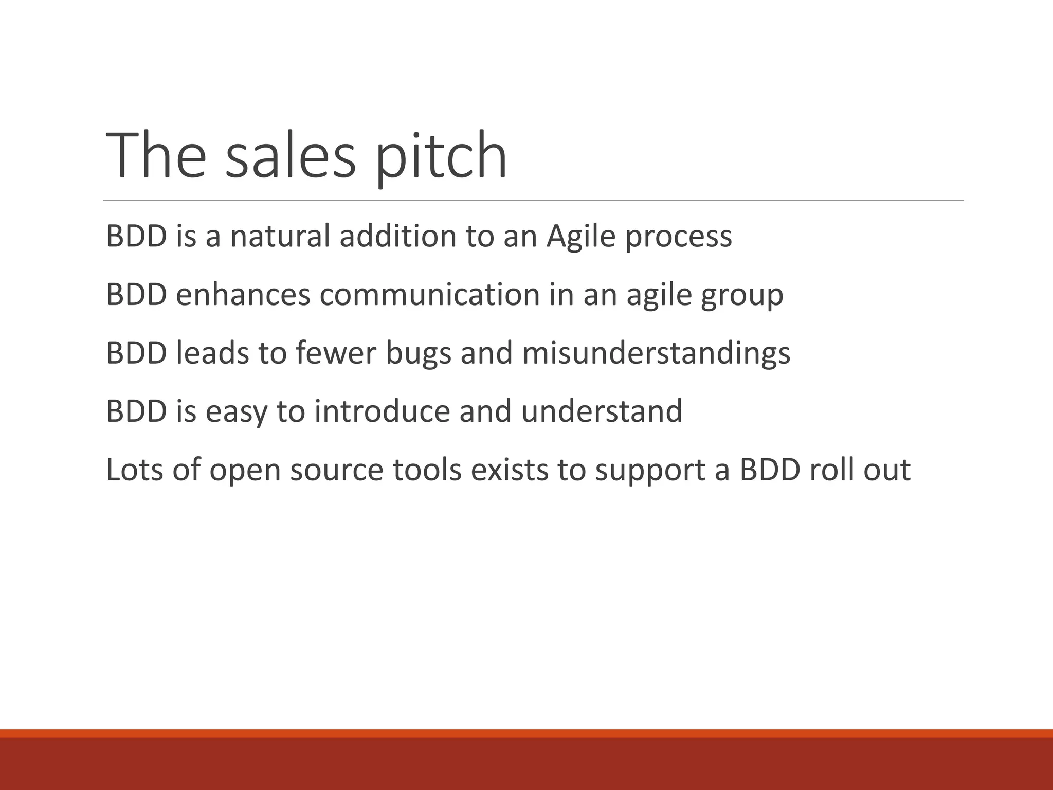 The sales pitch
BDD is a natural addition to an Agile process
BDD enhances communication in an agile group
BDD leads to fewer bugs and misunderstandings
BDD is easy to introduce and understand
Lots of open source tools exists to support a BDD roll out
 