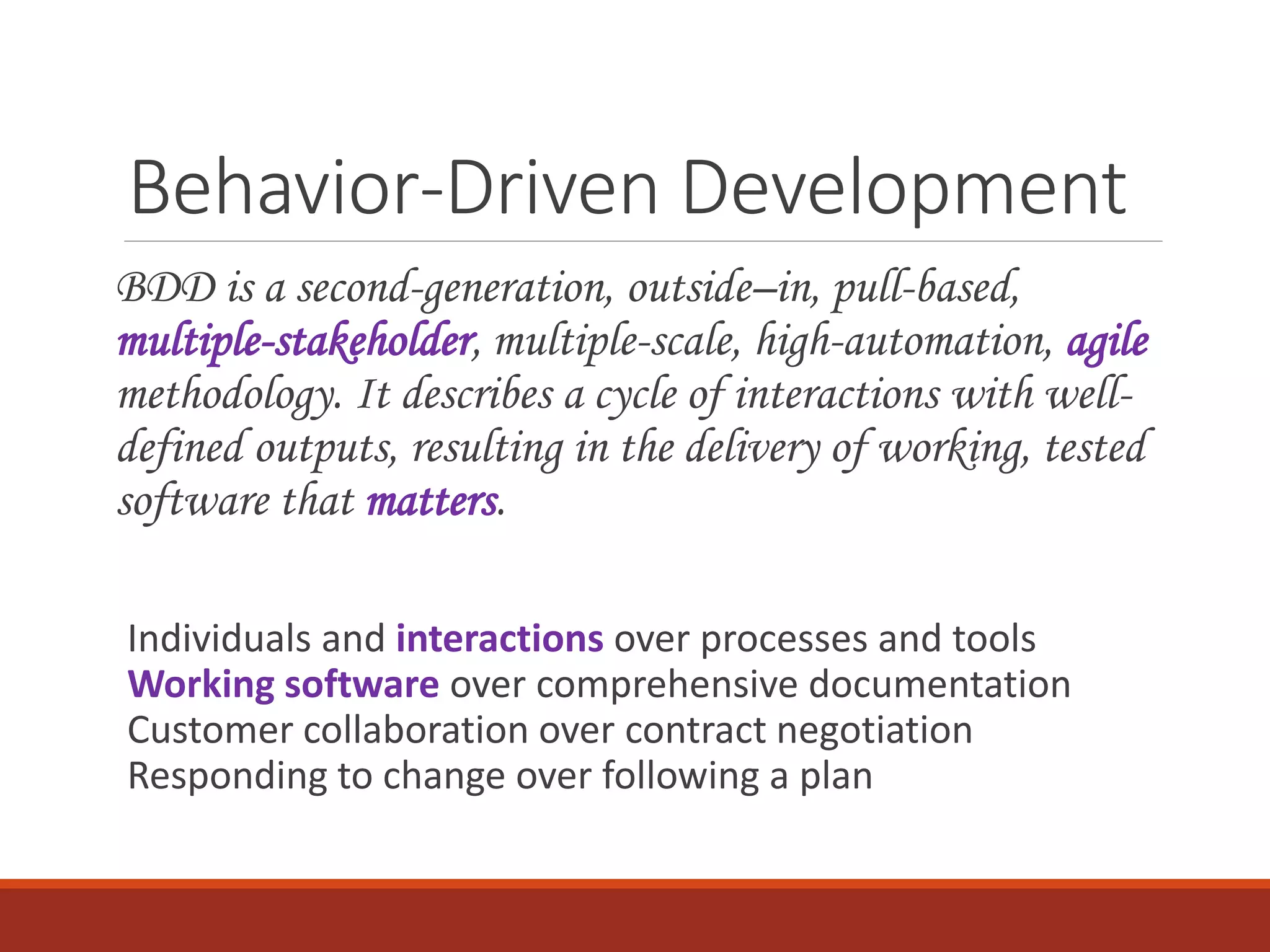 Behavior-Driven Development
BDD is a second-generation, outside–in, pull-based,
multiple-stakeholder, multiple-scale, high-automation, agile
methodology. It describes a cycle of interactions with well-
defined outputs, resulting in the delivery of working, tested
software that matters.
Individuals and interactions over processes and tools
Working software over comprehensive documentation
Customer collaboration over contract negotiation
Responding to change over following a plan
 