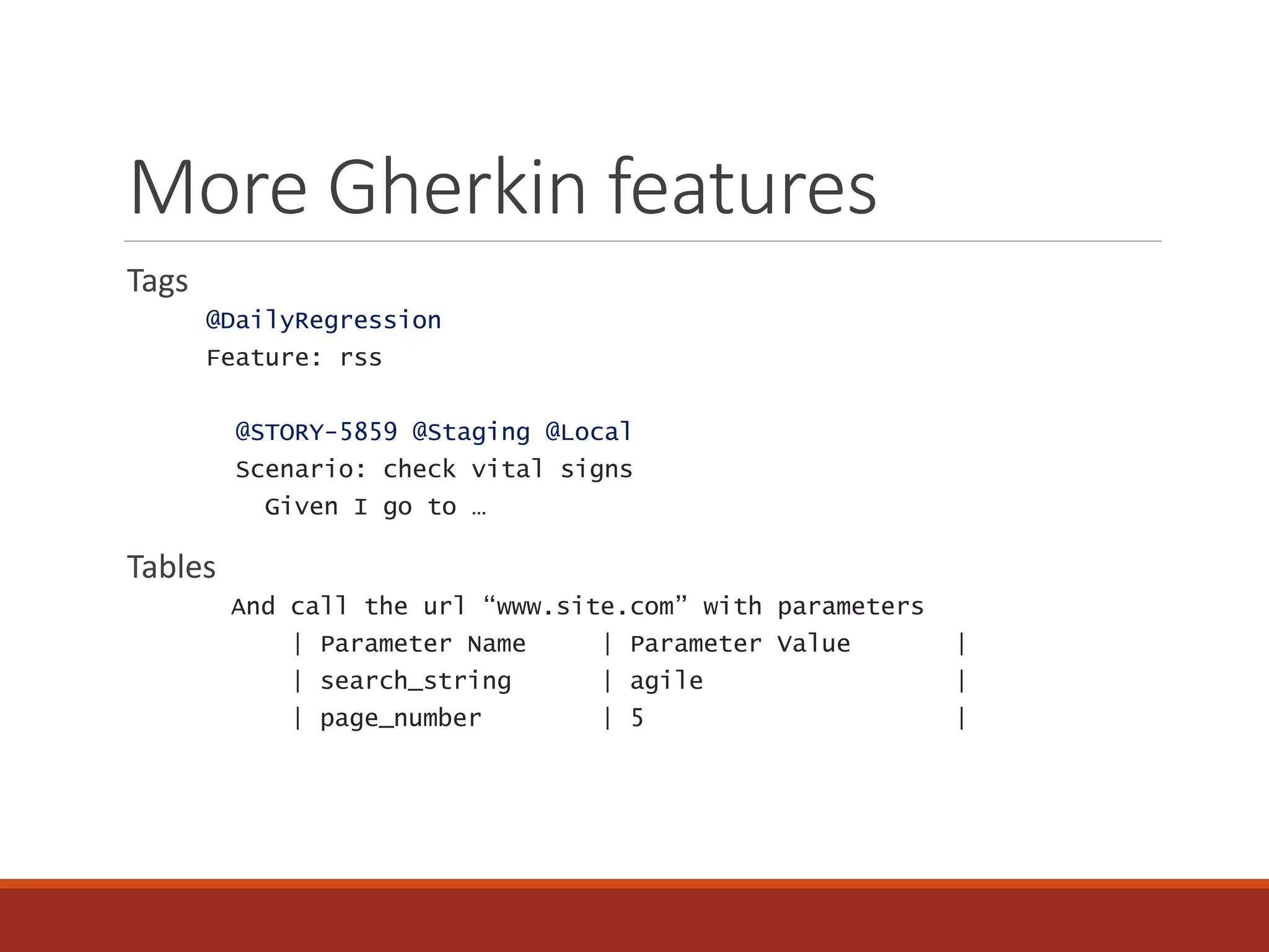 More Gherkin features
Tags
@DailyRegression
Feature: rss
@STORY-5859 @Staging @Local
Scenario: check vital signs
Given I go to …
Tables
And call the url “www.site.com” with parameters
| Parameter Name | Parameter Value |
| search_string | agile |
| page_number | 5 |
 