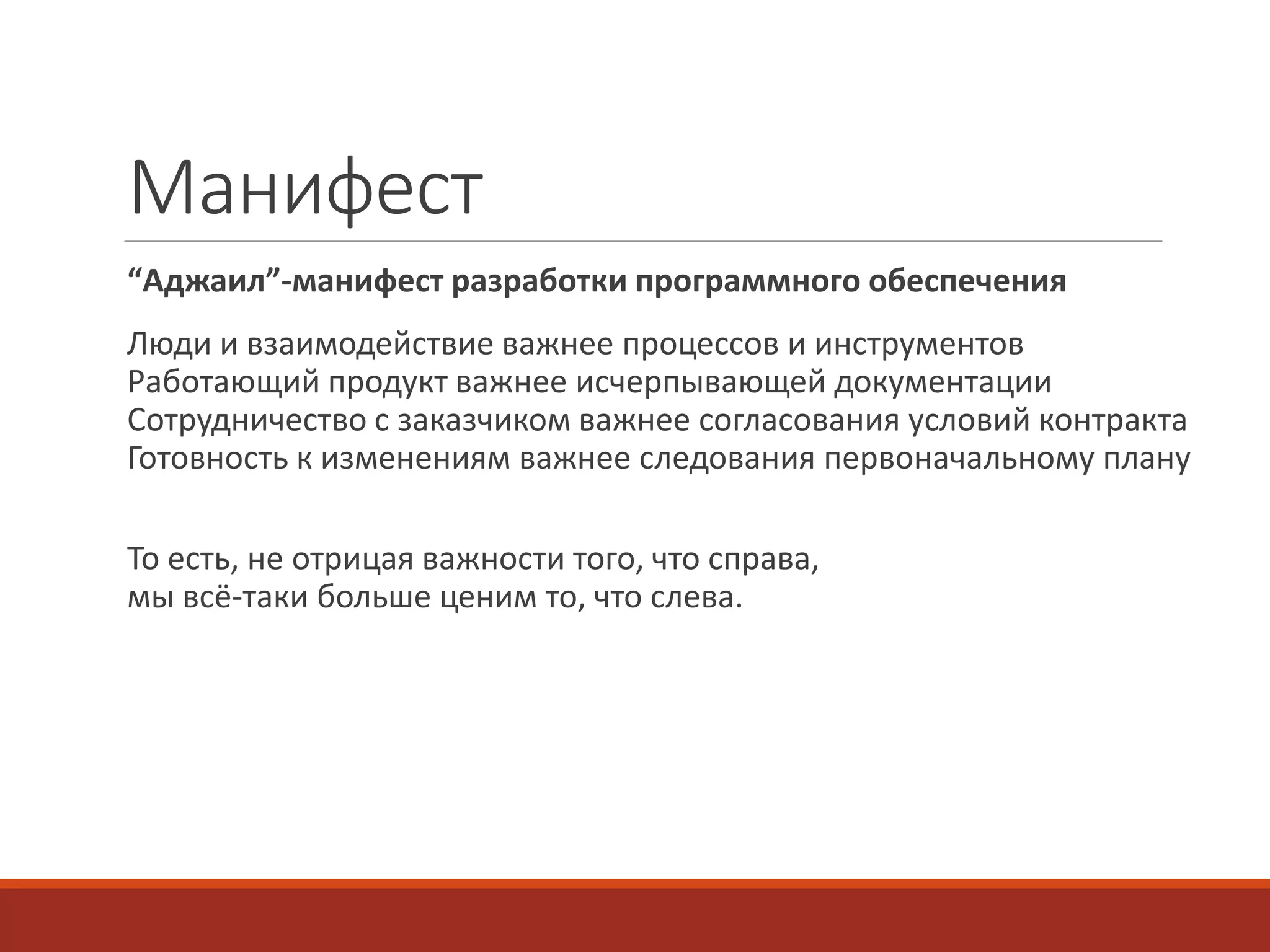 Mанифест
“Аджаил”-манифест разработки программного обеспечения
Люди и взаимодействие важнее процессов и инструментов
Работающий продукт важнее исчерпывающей документации
Сотрудничество с заказчиком важнее согласования условий контракта
Готовность к изменениям важнее следования первоначальному плану
То есть, не отрицая важности того, что справа,
мы всё-таки больше ценим то, что слева.
 