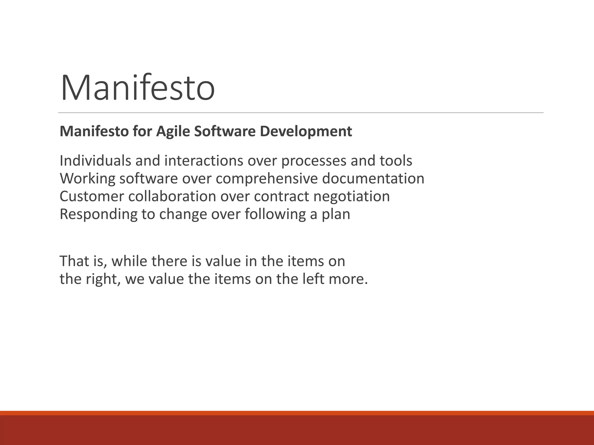 Manifesto
Manifesto for Agile Software Development
Individuals and interactions over processes and tools
Working software over comprehensive documentation
Customer collaboration over contract negotiation
Responding to change over following a plan
That is, while there is value in the items on
the right, we value the items on the left more.
 
