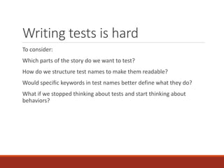 Writing tests is hard
To consider:
Which parts of the story do we want to test?
How do we structure test names to make them readable?
Would specific keywords in test names better define what they do?
What if we stopped thinking about tests and start thinking about
behaviors?
 
