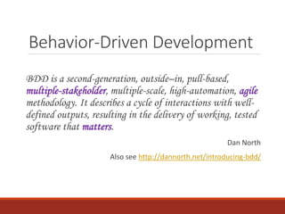 Behavior-Driven Development
BDD is a second-generation, outside–in, pull-based,
multiple-stakeholder, multiple-scale, high-automation, agile
methodology. It describes a cycle of interactions with well-
defined outputs, resulting in the delivery of working, tested
software that matters.
Dan North
Also see http://dannorth.net/introducing-bdd/
 
