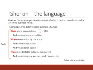 Gherkin – the language
Feature: Some terse yet descriptive text of what is desired In order to realize
a named business value.
Scenario: Some determinable business situation
Given some precondition
And some other precondition
When some action by the actor
And some other action
And yet another action
Then some testable outcome is achieved
And something else we can check happens too
Behat documentation
Step
Body
 