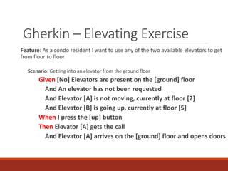 Gherkin – Elevating Exercise
Feature: As a condo resident I want to use any of the two available elevators to get
from floor to floor
Scenario: Getting into an elevator from the ground floor
Given [No] Elevators are present on the [ground] floor
And An elevator has not been requested
And Elevator [A] is not moving, currently at floor [2]
And Elevator [B] is going up, currently at floor [5]
When I press the [up] button
Then Elevator [A] gets the call
And Elevator [A] arrives on the [ground] floor and opens doors
 