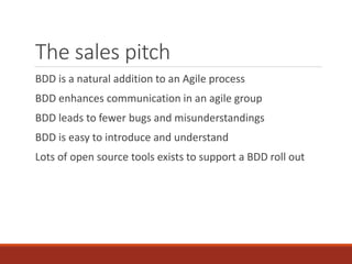 The sales pitch
BDD is a natural addition to an Agile process
BDD enhances communication in an agile group
BDD leads to fewer bugs and misunderstandings
BDD is easy to introduce and understand
Lots of open source tools exists to support a BDD roll out
 